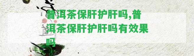 普洱茶保肝護肝嗎,普洱茶保肝護肝嗎有效果嗎