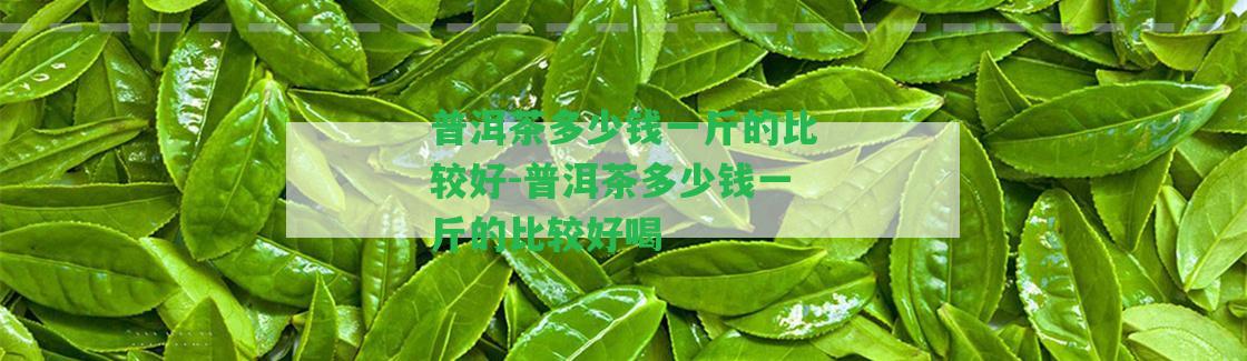 普洱茶多少錢一斤的比較好-普洱茶多少錢一斤的比較好喝