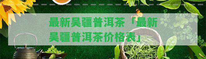 最新吳疆普洱茶「最新吳疆普洱茶價格表」