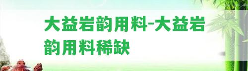 大益巖韻用料-大益巖韻用料稀缺