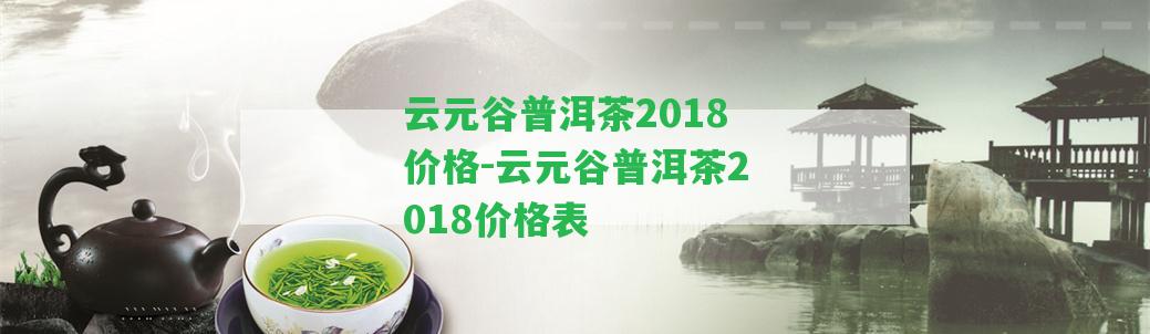 云元谷普洱茶2018價格-云元谷普洱茶2018價格表