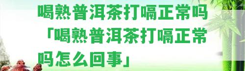 喝熟普洱茶打嗝正常嗎「喝熟普洱茶打嗝正常嗎怎么回事」