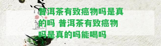 普洱茶有致癌物嗎是真的嗎 普洱茶有致癌物嗎是真的嗎能喝嗎