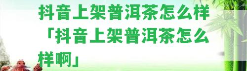 抖音上架普洱茶怎么樣「抖音上架普洱茶怎么樣啊」