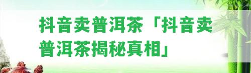 抖音賣普洱茶「抖音賣普洱茶揭秘真相」