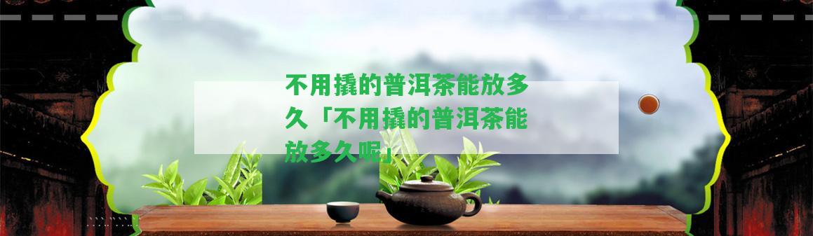 不用撬的普洱茶能放多久「不用撬的普洱茶能放多久呢」