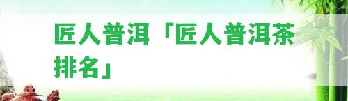 匠人普洱「匠人普洱茶排名」