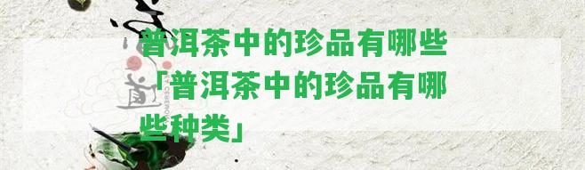 普洱茶中的珍品有哪些「普洱茶中的珍品有哪些種類」