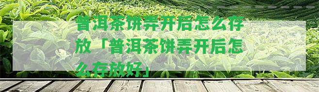 普洱茶餅弄開(kāi)后怎么存放「普洱茶餅弄開(kāi)后怎么存放好」