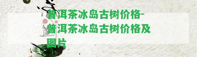 普洱茶冰島古樹價(jià)格-普洱茶冰島古樹價(jià)格及圖片