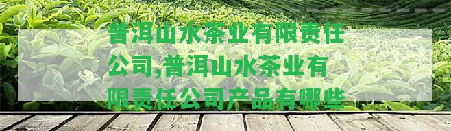 普洱山水茶業(yè)有限責(zé)任公司,普洱山水茶業(yè)有限責(zé)任公司產(chǎn)品有哪些