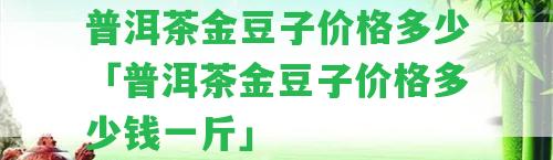 普洱茶金豆子價(jià)格多少「普洱茶金豆子價(jià)格多少錢一斤」