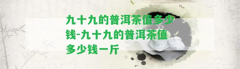 九十九的普洱茶值多少錢-九十九的普洱茶值多少錢一斤