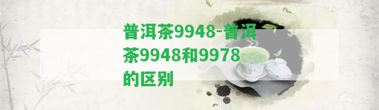 普洱茶9948-普洱茶9948和9978的區(qū)別