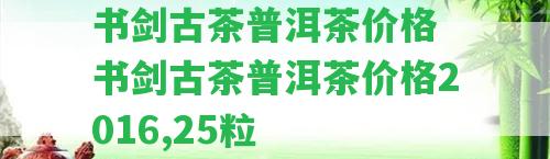 書劍古茶普洱茶價格 書劍古茶普洱茶價格2016,25粒