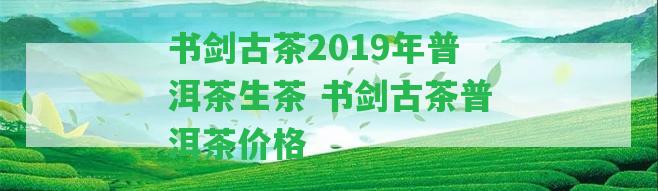 書劍古茶2019年普洱茶生茶 書劍古茶普洱茶價(jià)格