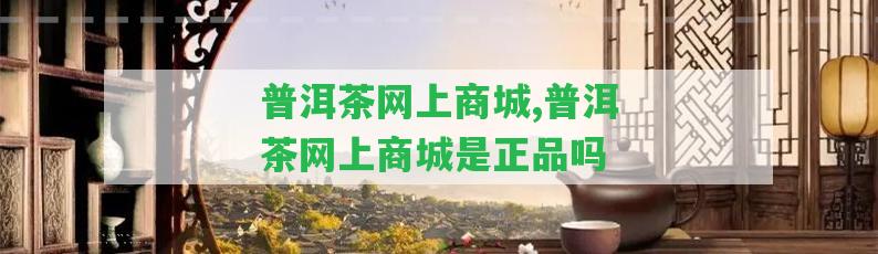 普洱茶網(wǎng)上商城,普洱茶網(wǎng)上商城是正品嗎