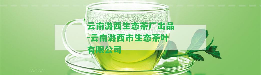 云南潞西生態(tài)茶廠出品-云南潞西市生態(tài)茶葉有限公司