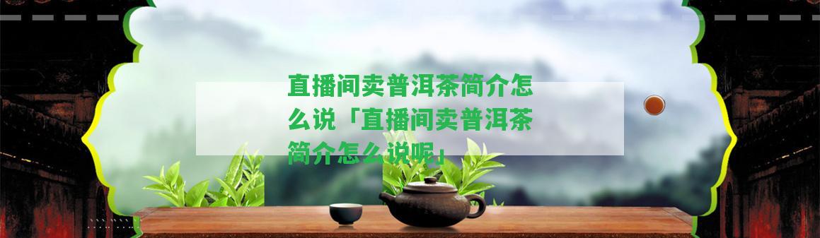 直播間賣普洱茶簡(jiǎn)介怎么說(shuō)「直播間賣普洱茶簡(jiǎn)介怎么說(shuō)呢」