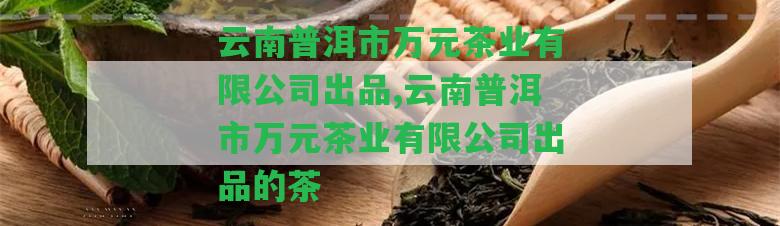 云南普洱市萬(wàn)元茶業(yè)有限公司出品,云南普洱市萬(wàn)元茶業(yè)有限公司出品的茶