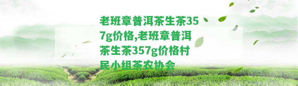 老班章普洱茶生茶357g價格,老班章普洱茶生茶357g價格村民小組茶農(nóng)協(xié)會