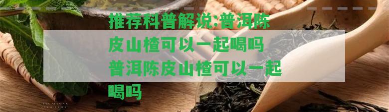 推薦科普解說:普洱陳皮山楂可以一起喝嗎 普洱陳皮山楂可以一起喝嗎