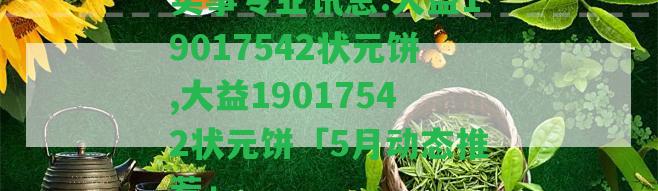 實(shí)事專業(yè)訊息:大益19017542狀元餅,大益19017542狀元餅「5月動(dòng)態(tài)推薦」