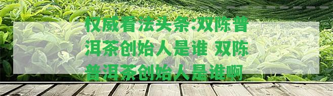 權(quán)威看法頭條:雙陳普洱茶創(chuàng)始人是誰 雙陳普洱茶創(chuàng)始人是誰啊