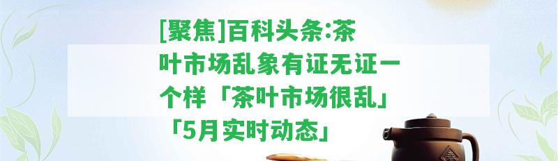 [聚焦]百科頭條:茶葉市場亂象有證無證一個樣「茶葉市場很亂」「5月實時動態(tài)」