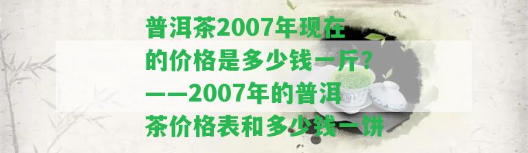 普洱茶2007年現(xiàn)在的價(jià)格是多少錢一斤？——2007年的普洱茶價(jià)格表和多少錢一餅