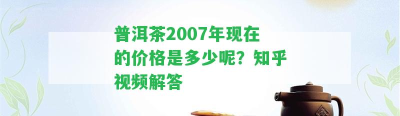 普洱茶2007年現(xiàn)在的價格是多少呢？知乎視頻解答