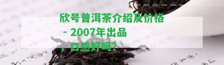 欣號普洱茶介紹及價格 - 2007年出品，口感好嗎？