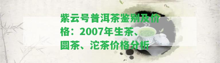 紫云號(hào)普洱茶鑒別及價(jià)格：2007年生茶、圓茶、沱茶價(jià)格分析