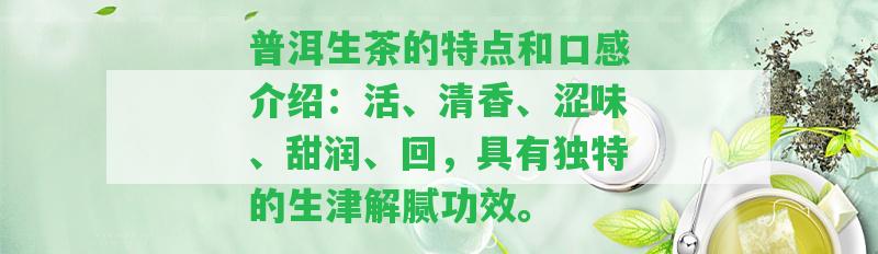 普洱生茶的特點和口感介紹：活、清香、澀味、甜潤、回，具有特別的生津解膩功效。