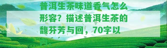 普洱生茶味道香氣怎么形容？描述普洱生茶的馥芬芳與回，70字以內(nèi)。