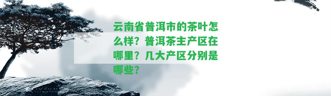 云南省普洱市的茶葉怎么樣？普洱茶主產(chǎn)區(qū)在哪里？幾大產(chǎn)區(qū)分別是哪些？