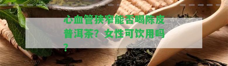 心血管狹窄能否喝陳皮普洱茶？女性可飲用嗎？