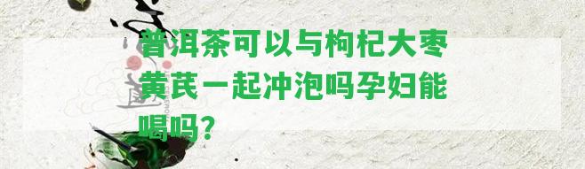 普洱茶可以與枸杞大棗黃芪一起沖泡嗎孕婦能喝嗎？