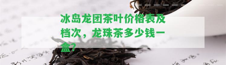 冰島龍團茶葉價格表及檔次，龍珠茶多少錢一盒？