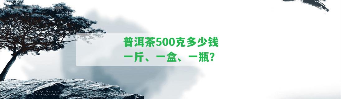 普洱茶500克多少錢一斤、一盒、一瓶？