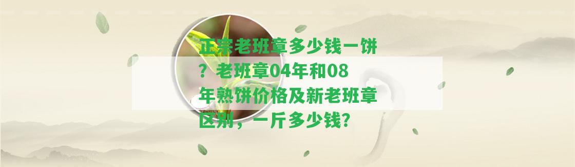 正宗老班章多少錢一餅？老班章04年和08年熟餅價格及新老班章區(qū)別，一斤多少錢？