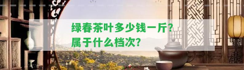 綠春茶葉多少錢一斤？屬于什么檔次？