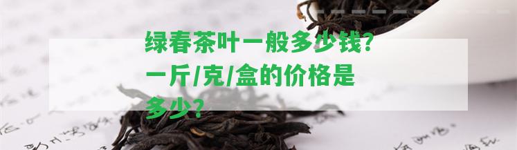 綠春茶葉一般多少錢？一斤/克/盒的價格是多少？