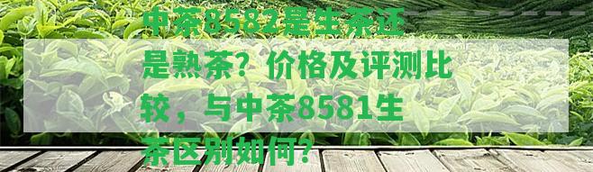 中茶8582是生茶還是熟茶？?jī)r(jià)格及評(píng)測(cè)比較，與中茶8581生茶區(qū)別怎樣？