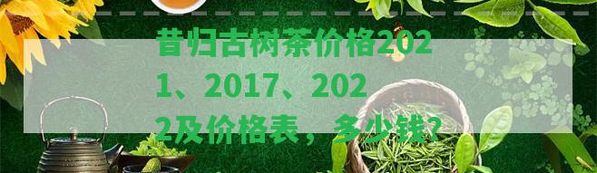 昔歸古樹茶價(jià)格2021、2017、2022及價(jià)格表，多少錢？