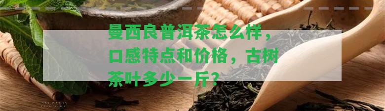 曼西良普洱茶怎么樣，口感特點(diǎn)和價(jià)格，古樹(shù)茶葉多少一斤？