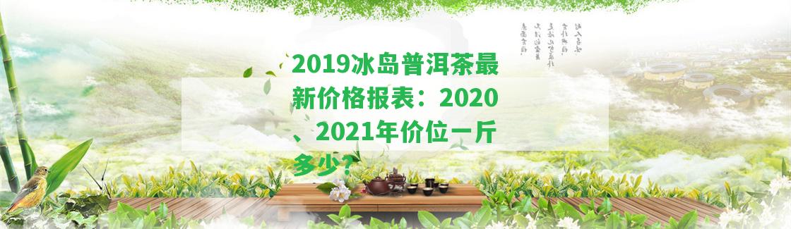 2019冰島普洱茶最新價格報表：2020、2021年價位一斤多少？