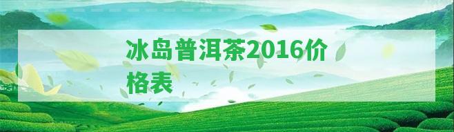 冰島普洱茶2016價(jià)格表