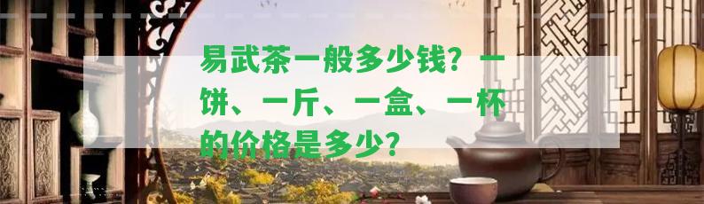 易武茶一般多少錢？一餅、一斤、一盒、一杯的價(jià)格是多少？