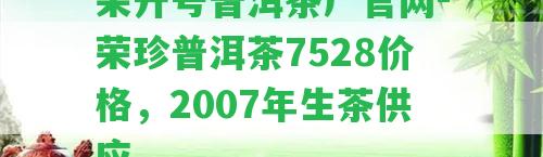 榮升號普洱茶廠官網(wǎng)-榮珍普洱茶7528價格，2007年生茶供應(yīng)